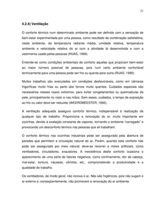 21



4.2.4) Ventilação

O conforto térmico num determinado ambiente pode ser definido com a sensação de
bem-estar experimentada por uma pessoa, como resultado da combinação satisfatória,
neste ambiente, da temperatura radiante média, umidade relativa, temperatura
ambiente e velocidade relativa do ar com a atividade lá desenvolvida e com a
vestimenta usada pelas pessoas (RUAS, 1999).

Entende-se como condições ambientais de conforto aquelas que propiciam bem-estar
ao maior número possível de pessoas, pois num certo ambiente confortável
termicamente para uma pessoa pode ser frio ou quente para outra (RUAS, 1999).

Muitos trabalhos são executados em condições desfavoráveis, como em câmaras
frigoríficas muito frias ou perto dos fornos muito quentes. Cuidados especiais são
necessários nesses casos extremos, para evitar congelamentos ou queimaduras da
pele, principalmente no rosto e nas mãos. Sem esses, cuidados, o tempo de exposição
ao frio ou calor deve ser reduzido (WEERDMEESTER, 1993).

A ventilação adequada assegura conforto térmico, indispensável à realização de
qualquer tipo de trabalho. Proporciona a renovação do ar, muito importante em
cozinhas, devido à exalação constante de vapores, tornando o ambiente “carregado” e
provocando um desconforto térmico nas pessoas que ali trabalham.

O conforto térmico nas cozinhas industriais pode ser assegurado pela abertura de
paredes que permitam a circulação natural do ar, Porém, quando este conforto não
pode ser assegurado por meio natural, deve-se recorrer a meios artificiais, como
ventiladores, circuladores, exaustores. A inexistência deste conforto ocasiona o
aparecimento de uma série de fatores negativos, como confinamento, dor de cabeça,
mal-estar, tontura, náuseas, vômitos, etc., comprometendo a produtividade e a
qualidade do trabalho.

Os ventiladores, de modo geral, não renova o ar. Não são higiênicos, pois não sugam o
ar externo e, conseqüentemente, não promovem a renovação do ar ambiente.
 