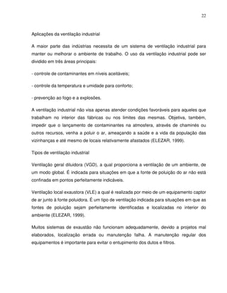 22



Aplicações da ventilação industrial

A maior parte das indústrias necessita de um sistema de ventilação industrial para
manter ou melhorar o ambiente de trabalho. O uso da ventilação industrial pode ser
dividido em três áreas principais:

- controle de contaminantes em níveis aceitáveis;

- controle da temperatura e umidade para conforto;

- prevenção ao fogo e a explosões.

A ventilação industrial não visa apenas atender condições favoráveis para aqueles que
trabalham no interior das fábricas ou nos limites das mesmas. Objetiva, também,
impedir que o lançamento de contaminantes na atmosfera, através de chaminés ou
outros recursos, venha a poluir o ar, ameaçando a saúde e a vida da população das
vizinhanças e até mesmo de locais relativamente afastados (ELEZAR, 1999).

Tipos de ventilação industrial

Ventilação geral diluidora (VGD), a qual proporciona a ventilação de um ambiente, de
um modo global. É indicada para situações em que a fonte de poluição do ar não está
confinada em pontos perfeitamente indicáveis.

Ventilação local exaustora (VLE) a qual é realizada por meio de um equipamento captor
de ar junto à fonte poluidora. É um tipo de ventilação indicada para situações em que as
fontes de poluição sejam perfeitamente identificadas e localizadas no interior do
ambiente (ELEZAR, 1999).

Muitos sistemas de exaustão não funcionam adequadamente, devido a projetos mal
elaborados, localização errada ou manutenção falha. A manutenção regular dos
equipamentos é importante para evitar o entupimento dos dutos e filtros.
 
