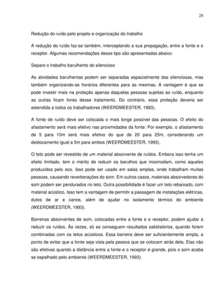 28



Redução do ruído pelo projeto e organização do trabalho

A redução do ruído faz-se também, interceptando a sua propagação, entre a fonte e o
receptor. Algumas recomendações desse tipo são apresentadas abaixo:

Separe o trabalho barulhento do silencioso

As atividades barulhentas podem ser separadas espacialmente das silenciosas, mas
também organizando-se horários diferentes para as mesmas. A vantagem é que se
pode investir mais na proteção apenas daquelas pessoas sujeitas ao ruído, enquanto
as outras ficam livres desse tratamento. Do contrário, essa proteção deveria ser
estendida a todos os trabalhadores (WEERDMEESTER, 1993).

A fonte de ruído deve ser colocada o mais longe possível das pessoas. O efeito do
afastamento será mais efetivo nas proximidades da fonte: Por exemplo, o afastamento
de 5 para 10m será mais efetivo do que de 20 para 25m, considerando um
deslocamento igual a 5m para ambos (WEERDMEESTER, 1993).

O teto pode ser revestido de um material absorvente de ruídos. Embora isso tenha um
efeito limitado, tem o mérito de reduzir os barulhos que incomodam, como aqueles
produzidos pelo eco. Isso pode ser usado em salas amplas, onde trabalham muitas
pessoas, causando reverberações do som. Em outros casos, materiais absorvedores do
som podem ser pendurados no teto. Outra possibilidade é fazer um teto rebaixado, com
material acústico. Isso tem a vantagem de permitir a passagem de instalações elétricas,
dutos de ar e canos, além de ajudar no isolamento térmico do ambiente
(WEERDMEESTER, 1993).

Barreiras absorventes de som, colocadas entre a fonte e o receptor, podem ajudar a
reduzir os ruídos. Às vezes, só se conseguem resultados satisfatórios, quando forem
combinadas com os tetos acústicos. Essa barreira deve ser suficientemente ampla, a
ponto de evitar que a fonte seja vista pela pessoa que se colocam atrás dela. Elas não
são efetivas quando a distância entre a fonte e o receptor é grande, pois o som acaba
se espalhado pelo ambiente (WEERDMEESTER, 1993).
 