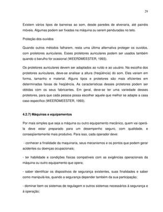 29



Existem vários tipos de barreiras ao som, desde paredes de alvenaria, até painéis
móveis. Algumas podem ser fixadas na máquina ou serem penduradas no teto.

Proteção dos ouvidos

Quando outros métodos falharem, resta uma última alternativa proteger os ouvidos,
com protetores auriculares. Esses protetores auriculares podem ser usados também
quando o barulho for ocasional (WEERDMEESTER, 1993).

Os protetores auriculares devem ser adaptados ao ruído e ao usuário. Na escolha dos
protetores auriculares, deve-se analisar a altura (freqüência) do som. Eles variam em
forma, tamanho e material. Alguns tipos e protetores são mais eficientes em
determinadas faixas de freqüência. As características desses protetores podem ser
obtidas com os seus fabricantes. Em geral, deve-se ter uma variedade desses
protetores, para que cada pessoa possa escolher aquele que melhor se adapte a casa
caso específico (WEERDMEESTER, 1993).



4.2.7) Máquinas e equipamentos

Por mais simples que seja a máquina ou outro equipamento mecânico, quem vai operá-
la deve estar preparado para um desempenho seguro, com qualidade, e
conseqüentemente mais produtivo. Para isso, cada operador deve:

- conhecer a finalidade da maquinaria, seus mecanismos e os pontos que podem gerar
acidentes ou doenças ocupacionais;

- ter habilidade e condições físicas compatíveis com as exigências operacionais da
máquina ou outro equipamento que opera;

- saber identificar os dispositivos de segurança existentes, suas finalidades e saber
como manipulá-los, quando a segurança depender também da sua participação;

- dominar bem os sistemas de regulagem e outros sistemas necessários à segurança e
à operação;
 