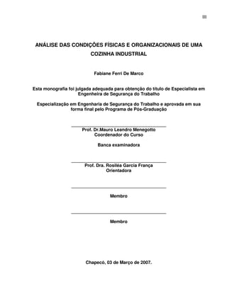 3
                                                                             III
                                                                             I




 ANÁLISE DAS CONDIÇÕES FÍSICAS E ORGANIZACIONAIS DE UMA
                          COZINHA INDUSTRIAL


                            Fabiane Ferri De Marco


Esta monografia foi julgada adequada para obtenção do título de Especialista em
                     Engenheira de Segurança do Trabalho

 Especialização em Engenharia de Segurança do Trabalho e aprovada em sua
                forma final pelo Programa de Pós-Graduação


                 ______________________________________
                     Prof. Dr.Mauro Leandro Menegotto
                           Coordenador do Curso

                             Banca examinadora


                 ______________________________________
                      Prof. Dra. Rosiléa Garcia França
                                 Orientadora


                 ______________________________________

                                   Membro


                 ______________________________________

                                   Membro




                        Chapecó, 03 de Março de 2007.
 
