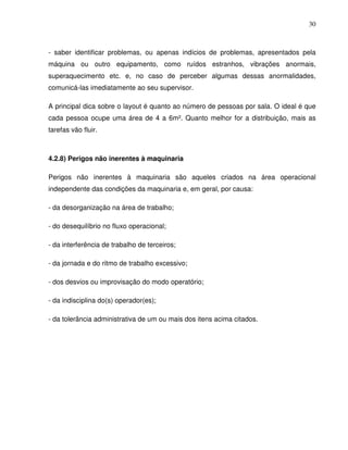 30



- saber identificar problemas, ou apenas indícios de problemas, apresentados pela
máquina ou outro equipamento, como ruídos estranhos, vibrações anormais,
superaquecimento etc. e, no caso de perceber algumas dessas anormalidades,
comunicá-las imediatamente ao seu supervisor.

A principal dica sobre o layout é quanto ao número de pessoas por sala. O ideal é que
cada pessoa ocupe uma área de 4 a 6m². Quanto melhor for a distribuição, mais as
tarefas vão fluir.



4.2.8) Perigos não inerentes à maquinaria

Perigos não inerentes à maquinaria são aqueles criados na área operacional
independente das condições da maquinaria e, em geral, por causa:

- da desorganização na área de trabalho;

- do desequilíbrio no fluxo operacional;

- da interferência de trabalho de terceiros;

- da jornada e do ritmo de trabalho excessivo;

- dos desvios ou improvisação do modo operatório;

- da indisciplina do(s) operador(es);

- da tolerância administrativa de um ou mais dos itens acima citados.
 