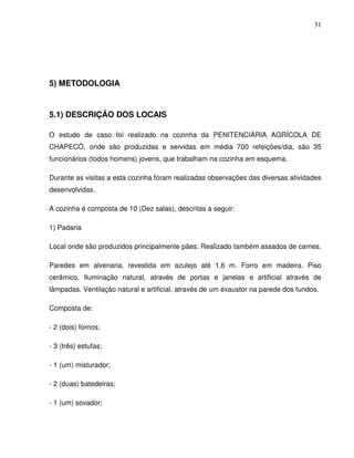 31




5) METODOLOGIA


5.1) DESCRIÇÃO DOS LOCAIS

O estudo de caso foi realizado na cozinha da PENITENCIÁRIA AGRÍCOLA DE
CHAPECÓ, onde são produzidas e servidas em média 700 refeições/dia, são 35
funcionários (todos homens) jovens, que trabalham na cozinha em esquema.

Durante as visitas a esta cozinha foram realizadas observações das diversas atividades
desenvolvidas.

A cozinha é composta de 10 (Dez salas), descritas a seguir:

1) Padaria

Local onde são produzidos principalmente pães. Realizado também assados de carnes.

Paredes em alvenaria, revestida em azulejo até 1,6 m. Forro em madeira. Piso
cerâmico. Iluminação natural, através de portas e janelas e artificial através de
lâmpadas. Ventilação natural e artificial, através de um exaustor na parede dos fundos.

Composta de:

- 2 (dois) fornos;

- 3 (três) estufas;

- 1 (um) misturador;

- 2 (duas) batedeiras;

- 1 (um) sovador;
 