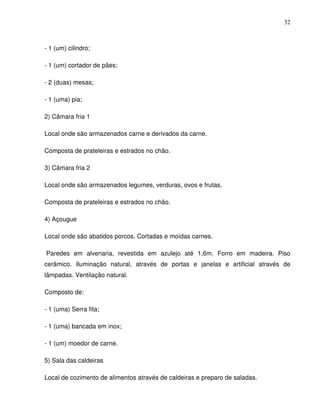 32



- 1 (um) cilindro;

- 1 (um) cortador de pães;

- 2 (duas) mesas;

- 1 (uma) pia;

2) Câmara fria 1

Local onde são armazenados carne e derivados da carne.

Composta de prateleiras e estrados no chão.

3) Câmara fria 2

Local onde são armazenados legumes, verduras, ovos e frutas.

Composta de prateleiras e estrados no chão.

4) Açougue

Local onde são abatidos porcos. Cortadas e moídas carnes.

Paredes em alvenaria, revestida em azulejo até 1,6m. Forro em madeira. Piso
cerâmico. Iluminação natural, através de portas e janelas e artificial através de
lâmpadas. Ventilação natural.

Composto de:

- 1 (uma) Serra fita;

- 1 (uma) bancada em inox;

- 1 (um) moedor de carne.

5) Sala das caldeiras

Local de cozimento de alimentos através de caldeiras e preparo de saladas.
 