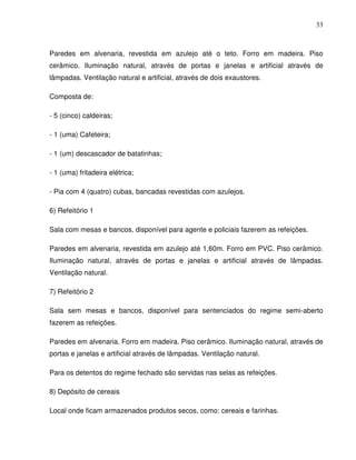 33



Paredes em alvenaria, revestida em azulejo até o teto. Forro em madeira. Piso
cerâmico. Iluminação natural, através de portas e janelas e artificial através de
lâmpadas. Ventilação natural e artificial, através de dois exaustores.

Composta de:

- 5 (cinco) caldeiras;

- 1 (uma) Cafeteira;

- 1 (um) descascador de batatinhas;

- 1 (uma) fritadeira elétrica;

- Pia com 4 (quatro) cubas, bancadas revestidas com azulejos.

6) Refeitório 1

Sala com mesas e bancos, disponível para agente e policiais fazerem as refeições.

Paredes em alvenaria, revestida em azulejo até 1,60m. Forro em PVC. Piso cerâmico.
Iluminação natural, através de portas e janelas e artificial através de lâmpadas.
Ventilação natural.

7) Refeitório 2

Sala sem mesas e bancos, disponível para sentenciados do regime semi-aberto
fazerem as refeições.

Paredes em alvenaria. Forro em madeira. Piso cerâmico. Iluminação natural, através de
portas e janelas e artificial através de lâmpadas. Ventilação natural.

Para os detentos do regime fechado são servidas nas selas as refeições.

8) Depósito de cereais

Local onde ficam armazenados produtos secos, como: cereais e farinhas.
 