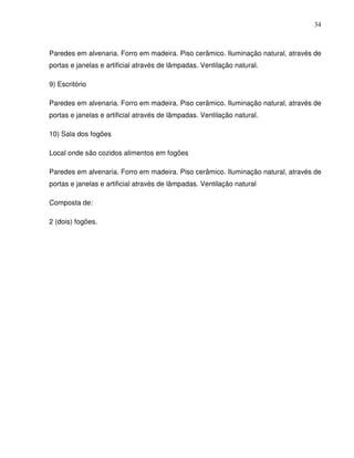 34



Paredes em alvenaria. Forro em madeira. Piso cerâmico. Iluminação natural, através de
portas e janelas e artificial através de lâmpadas. Ventilação natural.

9) Escritório

Paredes em alvenaria. Forro em madeira. Piso cerâmico. Iluminação natural, através de
portas e janelas e artificial através de lâmpadas. Ventilação natural.

10) Sala dos fogões

Local onde são cozidos alimentos em fogões

Paredes em alvenaria. Forro em madeira. Piso cerâmico. Iluminação natural, através de
portas e janelas e artificial através de lâmpadas. Ventilação natural

Composta de:

2 (dois) fogões.
 