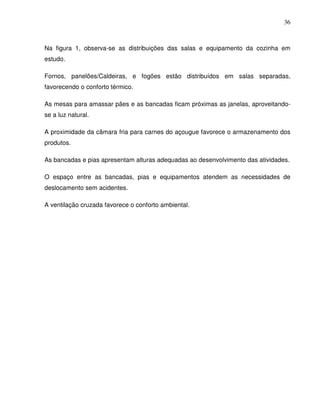 36



Na figura 1, observa-se as distribuições das salas e equipamento da cozinha em
estudo.

Fornos, panelões/Caldeiras, e fogões estão distribuídos em salas separadas,
favorecendo o conforto térmico.

As mesas para amassar pães e as bancadas ficam próximas as janelas, aproveitando-
se a luz natural.

A proximidade da câmara fria para carnes do açougue favorece o armazenamento dos
produtos.

As bancadas e pias apresentam alturas adequadas ao desenvolvimento das atividades.

O espaço entre as bancadas, pias e equipamentos atendem as necessidades de
deslocamento sem acidentes.

A ventilação cruzada favorece o conforto ambiental.
 
