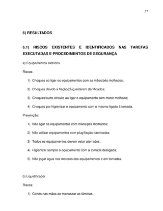 37




6) RESULTADOS


6.1)      RISCOS    EXISTENTES       E    IDENTIFICADOS         NAS      TAREFAS
EXECUTADAS E PROCEDIMENTOS DE SEGURANÇA

a) Equipamentos elétricos

Riscos:

   1) Choques ao ligar os equipamentos com as mãos/pés molhados;

   2) Choques devido a fiação/plug estarem danificados;

   3) Choques/curto-circuito ao ligar o equipamento com motor molhado;

   4) Choques por higienizar o equipamento com o mesmo ligado à tomada.

Prevenção:

   1) Não ligar os equipamentos com mãos/pés molhados;

   2) Não utilizar equipamentos com plug/fiação danifcadas;

   3) Todos os equipamentos devem estar aterrados;

   4) Higienizar sempre o equipamento com a tomada desligada;

   5) Não jogar água nos motores dos equipamentos e em tomadas.




b) Liquidificador

Riscos:

   1) Cortes nas mãos ao manusear as lâminas;
 