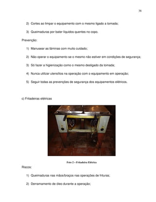 38



   2) Cortes ao limpar o equipamento com o mesmo ligado a tomada;

   3) Queimaduras por bater líquidos quentes no copo.

Prevenção:

   1) Manusear as lâminas com muito cuidado;

   2) Não operar o equipamento se o mesmo não estiver em condições de segurança;

   3) Só fazer a higienização como o mesmo desligado da tomada;

   4) Nunca utilizar utensílios na operação com o equipamento em operação;

   5) Seguir todas as prevenções de segurança dos equipamentos elétricos.




c) Fritadeiras elétricas




                               Foto 2 – Fritadeira Elétrica
Riscos:

   1) Queimaduras nas mãos/braços nas operações de frituras;

   2) Derramamento de óleo durante a operação;
 