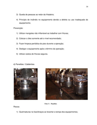 39



   3) Queda de pessoas ao redor da fritadeira;

   4) Princípio de incêndio no equipamento devido a defeito ou uso inadequado do
      equipamento;

Prevenção:

   1) Utilizar mangotes não inflamável ao trabalhar com frituras;

   2) Colocar o óleo somente até o nível recomendado;

   3) Fazer limpeza periódica do piso durante a operação;

   4) Desligar o equipamento após o término da operação;

   5) Utilizar cestos de frituras seguros.




d) Panelões / Caldeirões




                                      Foto 3 – Panelões
Riscos:

   1) Queimaduras na face/braços ao levantar a tampa dos equipamentos;
 