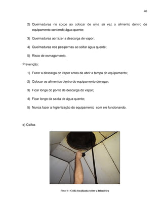 40



   2) Queimaduras no corpo ao colocar de uma só vez o alimento dentro do
      equipamento contendo água quente;

   3) Queimaduras ao fazer a descarga de vapor;

   4) Queimaduras nos pés/pernas ao soltar água quente;

   5) Risco de esmagamento.

Prevenção:

   1) Fazer a descarga do vapor antes de abrir a tampa do equipamento;

   2) Colocar os alimentos dentro do equipamento devagar;

   3) Ficar longe do ponto de descarga do vapor;

   4) Ficar longe da saída de água quente;

   5) Nunca fazer a higienização do equipamento com ele funcionando.




e) Coifas




                         Foto 4 – Coifa localizada sobre a fritadeira
 