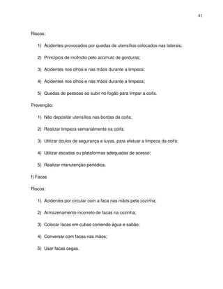 41



Riscos:

   1) Acidentes provocados por quedas de utensílios colocados nas laterais;

   2) Princípios de incêndio pelo acúmulo de gorduras;

   3) Acidentes nos olhos e nas mãos durante a limpeza;

   4) Acidentes nos olhos e nas mãos durante a limpeza;

   5) Quedas de pessoas ao subir no fogão para limpar a coifa.

Prevenção:

   1) Não depositar utensílios nas bordas da coifa;

   2) Realizar limpeza semanalmente na coifa;

   3) Utilizar óculos de segurança e luvas, para efetuar a limpeza da coifa;

   4) Utilizar escadas ou plataformas adequadas de acesso;

   5) Realizar manutenção periódica.

f) Facas

Riscos:

   1) Acidentes por circular com a faca nas mãos pela cozinha;

   2) Armazenamento incorreto de facas na cozinha;

   3) Colocar facas em cubas contendo água e sabão;

   4) Conversar com facas nas mãos;

   5) Usar facas cegas.
 