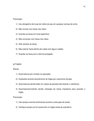 42




Prevenção:

   1) Uso obrigatório de luvas de malha de aço em qualquer serviço de corte;

   2) Não circular com facas nas mãos;

   3) Guardar as facas em local específico;

   4) Não conversar com facas nas mãos;

   5) Afiar sempre as facas;

   6) Não colocar facas dentro de cubas com água e sabão;

   7) Guardar as facas com a lâmina protegida.




g) Fogões

Riscos:

   1) Queimaduras por contato na operação;

   2) Explosões durante acendimento do fogão por vazamento de gás;

   3) Queimaduras devido bater em cabos de panelas derrubando o vasilhame;

   4) Queimaduras/incêndio devido utilização de meios impróprios para acender o
      fogão.

Prevenção:

   1) Use sempre avental antichamas durante a execução da tarefa;

   2) Verifique sempre se há vazamento no fogão antes de acendê-lo;
 