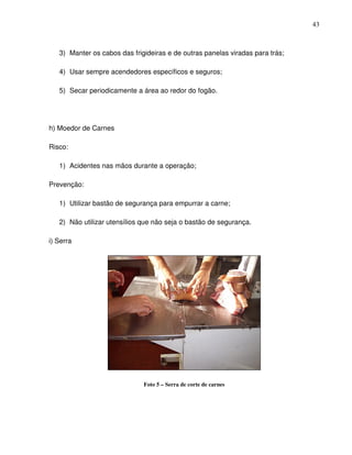 43



   3) Manter os cabos das frigideiras e de outras panelas viradas para trás;

   4) Usar sempre acendedores específicos e seguros;

   5) Secar periodicamente a área ao redor do fogão.




h) Moedor de Carnes

Risco:

   1) Acidentes nas mãos durante a operação;

Prevenção:

   1) Utilizar bastão de segurança para empurrar a carne;

   2) Não utilizar utensílios que não seja o bastão de segurança.

i) Serra




                              Foto 5 – Serra de corte de carnes
 