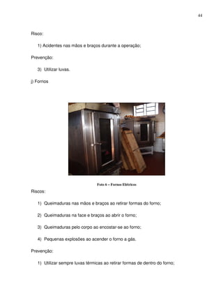 44



Risco:

   1) Acidentes nas mãos e braços durante a operação;

Prevenção:

   3) Utilizar luvas.

j) Fornos




                                 Foto 6 – Fornos Elétricos
Riscos:

   1) Queimaduras nas mãos e braços ao retirar formas do forno;

   2) Queimaduras na face e braços ao abrir o forno;

   3) Queimaduras pelo corpo ao encostar-se ao forno;

   4) Pequenas explosões ao acender o forno a gás.

Prevenção:

   1) Utilizar sempre luvas térmicas ao retirar formas de dentro do forno;
 