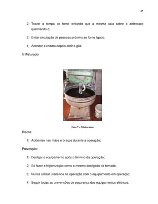 45



   2) Travar a tampa do forno evitando que a mesma caia sobre o antebraço
       queimando-o;

   3) Evitar circulação de pessoas próximo ao forno ligado;

   4) Acender a chama depois abrir o gás.

l) Misturador




                                   Foto 7 – Misturador
Riscos:

   1) Acidentes nas mãos e braços durante a operação;

Prevenção:

   1) Desligar o equipamento após o término da operação;

   2) Só fazer a higienização como o mesmo desligado da tomada;

   3) Nunca utilizar utensílios na operação com o equipamento em operação;

   4) Seguir todas as prevenções de segurança dos equipamentos elétricos.
 