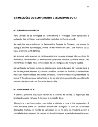 47




6.2) MEDIÇÕES DE ILUMINAMENTO E VELOCIDADE DO AR




6.2.1) Níveis de iluminância

Para verificar se as condições de iluminamento e ventilação eram adequadas a
realização das atividades foram realizadas medições, conforme anexo 2.

As medições foram realizadas na Penitenciária Agrícola de Chapecó, nos setores de
açougue, cozinha e panificação, no dia 14 de Fevereiro de 2007, com início as 09:00
horas e término as 10:00horas.

No açougue junto a serra e na panificação junto a mesa de amassar pão, os níveis de
iluminância, ficaram acima do recomendado para estas atividade conforme anexo 2. No
momento da medição havia luminosidade do sol e lâmpadas de mercúrio ligadas.

Na panificação Junto aos fornos, na cozinha junto a pia de lavagem de verduras, junto a
pia de lavagem de legumes e junto aos panelões, os níveis de iluminância estão abaixo
dos níveis recomendados para estas atividades, conforme medições apresentadas no
anexo 2. Sendo que para estes locais a luz do dia foi desconsiderada, considerando
apenas a luminosidade das lâmpadas de mercúrio.



6.2.2) Velocidade do ar

A cozinha apresenta circulação natural do ar através de janelas. A disposição das
janelas observada na figura 1, favorece a circulação do ar.

Na cozinha possuí duas coifas, uma sobre a fritadeira e outra sobre os panelões. A
coifa existente sobre os panelões encontra-se estragada e com os exaustores
desligados. Efetuou-se medida de velocidade do ar na coifa da fritadeira, porém a
velocidade do ar no ponto de captura era insuficiente para a precisão do equipamento,
 