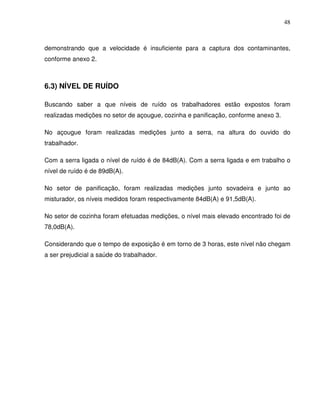 48



demonstrando que a velocidade é insuficiente para a captura dos contaminantes,
conforme anexo 2.



6.3) NÍVEL DE RUÍDO

Buscando saber a que níveis de ruído os trabalhadores estão expostos foram
realizadas medições no setor de açougue, cozinha e panificação, conforme anexo 3.

No açougue foram realizadas medições junto a serra, na altura do ouvido do
trabalhador.

Com a serra ligada o nível de ruído é de 84dB(A). Com a serra ligada e em trabalho o
nível de ruído é de 89dB(A).

No setor de panificação, foram realizadas medições junto sovadeira e junto ao
misturador, os níveis medidos foram respectivamente 84dB(A) e 91,5dB(A).

No setor de cozinha foram efetuadas medições, o nível mais elevado encontrado foi de
78,0dB(A).

Considerando que o tempo de exposição é em torno de 3 horas, este nível não chegam
a ser prejudicial a saúde do trabalhador.
 