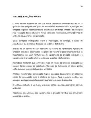 49




7) CONSIDERAÇÕES FINAIS


O ritmo de vida moderna faz com que muitas pessoas se alimentem fora do lar. A
qualidade das refeições esta ligada ao desempenho da mão-de-obra. A produção das
refeições exige dos trabalhadores alta produtividade em tempo limitado e as condições
para realização dessas atividades muitas vezes são inadequadas, com problemas de
ambiente, equipamentos e organização.

Essas condições inadequadas levam a insatisfação, ao cansaço, a queda de
produtividade e a problemas de saúde e a acidentes de trabalho.

Através de um estudo de caso realizado na cozinha da Penitenciária Agrícola de
Chapecó, através de observações nos postos de trabalho foi possível constatar que os
trabalhadores não usam nenhum tipo de equipamento de proteção individual e o
equipamento de proteção coletiva, neste caso as coifas, não funcionam.

As medidas mostraram que os níveis de ruído em função do tempo de exposição não
causam danos a saúde do trabalhador. Os níveis de iluminância em alguns pontos
estão abaixo do recomendado para as atividades.

A falta de manutenção e conservação de pisos e paredes. Equipamentos em péssimos
estado de conservação como a fritadeira, os fogões. Água e gordura no chão, são
situações que trazem insatisfação aos trabalhadores e riscos de acidentes.

A ventilação natural e a luz do dia, através de portas e janelas proporcionam conforto
ambiental.

Recomenda-se a utilização dos equipamentos de proteção individual para efetuar com
segurança as tarefas.
 