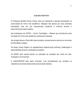 5
                                                                                          V




                                   AGRADECIMENTOS


A Professora Rosiléa Garcia França, pela sua importante e decisiva participação na
continuidade de minha vida acadêmica. Obrigada não apenas por suas preciosas
orientações,   mas    por    sua   compreensão,     paciência   e   incentivo   durante   o
desenvolvimento deste trabalho;

Aos professores do CETEC – Centro Tecnológico – Mestres que contribuíram para
formação em minha vida acadêmica, profissional e pessoal;

Aos amigos Neuza e Paulo Behr pela amizade e companheirismo durante os momentos
de dificuldade e alegria;

Ao diretor Juarez Colpani um agradecimento especial pela confiança, colaboração e
disponibilidade durante a realização do trabalho.

Ao SENAI, pelo suporte técnico na realização da avaliação dos níveis de ruído,
ventilação e iluminamento.

A UNOCHAPECÓ pelo apoio financeiro, mas principalmente por acreditar na
importância do estudo desenvolvido através deste trabalho.
 