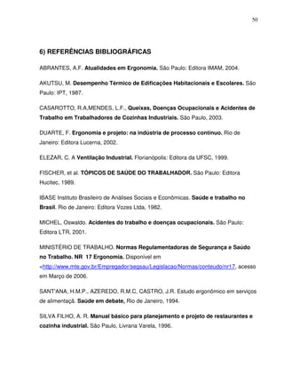 50




6) REFERÊNCIAS BIBLIOGRÁFICAS

ABRANTES, A.F. Atualidades em Ergonomia. São Paulo: Editora IMAM, 2004.

AKUTSU, M. Desempenho Térmico de Edificações Habitacionais e Escolares. São
Paulo: IPT, 1987.

CASAROTTO, R.A,MENDES, L.F., Queixas, Doenças Ocupacionais e Acidentes de
Trabalho em Trabalhadores de Cozinhas Industriais. São Paulo, 2003.

DUARTE, F. Ergonomia e projeto: na indústria de processo contínuo. Rio de
Janeiro: Editora Lucerna, 2002.

ELEZAR, C. A Ventilação Industrial. Florianópolis: Editora da UFSC, 1999.

FISCHER, et al. TÓPICOS DE SAÚDE DO TRABALHADOR. São Paulo: Editora
Hucitec, 1989.

IBASE Instituto Brasileiro de Análises Sociais e Econômicas. Saúde e trabalho no
Brasil. Rio de Janeiro: Editora Vozes Ltda, 1982.

MICHEL, Oswaldo. Acidentes do trabalho e doenças ocupacionais. São Paulo:
Editora LTR, 2001.

MINISTÉRIO DE TRABALHO. Normas Regulamentadoras de Segurança e Saúdo
no Trabalho. NR 17 Ergonomia. Disponível em
<http://www.mte.gov.br/Empregador/segsau/Legislacao/Normas/conteudo/nr17, acesso
em Março de 2006.

SANT'ANA, H.M.P., AZEREDO, R.M.C, CASTRO, J.R. Estudo ergonômico em serviços
de alimentaçã. Saúde em debate, Rio de Janeiro, 1994.

SILVA FILHO, A. R. Manual básico para planejamento e projeto de restaurantes e
cozinha industrial. São Paulo, Livraria Varela, 1996.
 