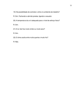 55



19) Há possibilidade de controlar o clima no ambiente de trabalho?

R: Sim. Fechando e abrindo janelas, ligando o exaustor.

20) A temperatura do ar é adequada para o nível de esforço físico?

R: Sim.

21) O ar não fica muito úmido ou muito seco?

R: Sim.

22) O clima oscila entre muito quente e muito frio?

R: Não.
 