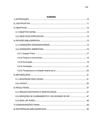 VIII7




                                               SUMÁRIO
1) INTRODUÇÃO ...........................................................................................................10

2) JUSTIFICATIVA .........................................................................................................11

3) OBJETIVOS ...............................................................................................................12

   3.1) OBJETIVO GERAL..............................................................................................12

   3.2) OBJETIVOS ESPECÍFICOS ...............................................................................12

4) REVISÃO BIBLIOGRÁFICA.......................................................................................13

   4.1) CONDIÇÕES ORGANIZACIONAIS ....................................................................15

   4.2) CONDIÇÕES AMBIENTAIS ................................................................................16

      4.2.1) Espaço Físico ...............................................................................................17

      4.2.2) Postura e movimentos ..................................................................................19

      4.2.3) Iluminação.....................................................................................................19

      4.2.4) Ventilação .....................................................................................................21

      4.2.5) Temperatura e Umidade relativa do ar..........................................................23

5) METODOLOGIA ........................................................................................................31

   5.1) DESCRIÇÃO DOS LOCAIS ................................................................................31

   5.2) LAYOUT ..............................................................................................................35

6) RESULTADOS...........................................................................................................37

   6.1) RISCOS EXISTENTES E IDENTIFICADOS ......................................................37

   6.2) MEDIÇÕES DE ILUMINAMENTO E VELOCIDADE DO AR ...............................47

   6.3) NÍVEL DE RUÍDO................................................................................................48

7) CONSIDERAÇÕES FINAIS .......................................................................................49

8) REFERÊNCIAS BIBLIOGRÁFICAS...........................................................................50
 
