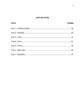 9




                                                   LISTA DE FOTOS


FOTO                                                                                                                PÁGINA


Foto 1 – Fritadeira Elétrica ............................................................................................39

Foto 2 – Panelões .........................................................................................................40

Foto 3 – Coifa.................... ............................................................................................41

Foto 4 – Serra.................... ...........................................................................................44

Foto 5 – Fornos................. ............................................................................................45

Foto 6 – Misturador........... ............................................................................................46

Foto 7 – Sovadeira............ ............................................................................................47
 
