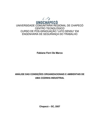 UNIVERSIDADE COMUNITÁRIA REGIONAL DE CHAPECÓ
            CENTRO TECNOLÓGICO
   CURSO DE PÓS-GRADUAÇÃO “LATO SENSU” EM
    ENGENHARIA DE SEGURANÇA DO TRABALHO




                Fabiane Ferri De Marco




ANÁLISE DAS CONDIÇÕES ORGANIZACIONAIS E AMBIENTAIS DE
               UMA COZINHA INDUSTRIAL




                  Chapecó – SC, 2007
 