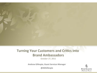 Turning	
  Your	
  Customers	
  and	
  Cri1cs	
  Into	
           	
  
                    Brand	
  Ambassadors                       	
  
                              October	
  27,	
  2011 	
  
                                         	
  
              Andrew	
  Gillespie,	
  Guest	
  Services	
  Manager  	
  
                                 @ADGillespie	
  
	
  
 