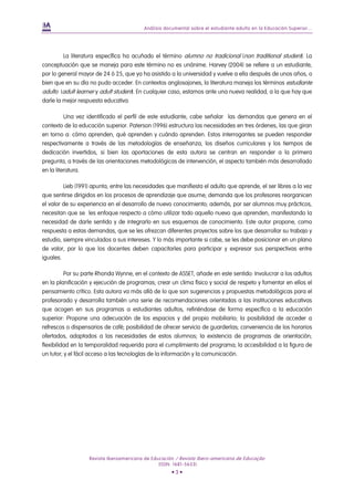 Análisis documental sobre el estudiante adulto en la Educación Superior...
Revista Iberoamericana de Educación / Revista Ibero-americana de Educação
(ISSN: 1681-5653)
• 3 •
La literatura específica ha acuñado el término alumno no tradicional (non traditional student). La
conceptuación que se maneja para este término no es unánime. Harvey (2004) se refiere a un estudiante,
por lo general mayor de 24 ó 25, que ya ha asistido a la universidad y vuelve a ella después de unos años, o
bien que en su día no pudo acceder. En contextos anglosajones, la literatura maneja los términos estudiante
adulto (adult learner y adult student). En cualquier caso, estamos ante una nueva realidad, a la que hay que
darle la mejor respuesta educativa.
Una vez identificado el perfil de este estudiante, cabe señalar las demandas que genera en el
contexto de la educación superior. Paterson (1996) estructura las necesidades en tres órdenes, las que giran
en torno a: cómo aprenden, qué aprenden y cuándo aprenden. Estos interrogantes se pueden responder
respectivamente a través de las metodologías de enseñanza, los diseños curriculares y los tiempos de
dedicación invertidos, si bien las aportaciones de esta autora se centran en responder a la primera
pregunta, a través de las orientaciones metodológicas de intervención, el aspecto también más desarrollado
en la literatura.
Lieb (1991) apunta, entre las necesidades que manifiesta el adulto que aprende, el ser libres a la vez
que sentirse dirigidos en los procesos de aprendizaje que asume; demanda que los profesores reorganicen
el valor de su experiencia en el desarrollo de nuevo conocimiento; además, por ser alumnos muy prácticos,
necesitan que se les enfoque respecto a cómo utilizar todo aquello nuevo que aprenden, manifestando la
necesidad de darle sentido y de integrarlo en sus esquemas de conocimiento. Este autor propone, como
respuesta a estas demandas, que se les ofrezcan diferentes proyectos sobre los que desarrollar su trabajo y
estudio, siempre vinculados a sus intereses. Y lo más importante si cabe, se les debe posicionar en un plano
de valor, por lo que los docentes deben capacitarles para participar y expresar sus perspectivas entre
iguales.
Por su parte Rhonda Wynne, en el contexto de ASSET, añade en este sentido: Involucrar a los adultos
en la planificación y ejecución de programas; crear un clima físico y social de respeto y fomentar en ellos el
pensamiento crítico. Esta autora va más allá de lo que son sugerencias y propuestas metodológicas para el
profesorado y desarrolla también una serie de recomendaciones orientadas a las instituciones educativas
que acogen en sus programas a estudiantes adultos, refiriéndose de forma específica a la educación
superior: Propone una adecuación de los espacios y del propio mobiliario; la posibilidad de acceder a
refrescos o dispensarios de café; posibilidad de ofrecer servicio de guarderías; conveniencia de los horarios
ofertados, adaptados a las necesidades de estos alumnos; la existencia de programas de orientación;
flexibilidad en la temporalidad requerida para el cumplimiento del programa; la accesibilidad a la figura de
un tutor; y el fácil acceso a las tecnologías de la información y la comunicación.
 