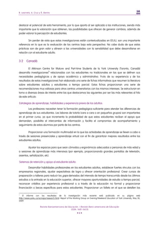 B. Learreta, A. Cruz y Á. Benito
Revista Iberoamericana de Educación / Revista Ibero-americana de Educação
(ISSN: 1681-5653)
• 6 •
destacar el potencial de esta herramienta, por lo que aporta al ser aplicada a las instituciones, siendo más
importante que la valoración que obtienen, las posibilidades que ofrecen de generar cambios; además de
poder valorar la percepción de estudiantes.
Sin perder de vista que estas investigaciones están contextualizadas en EEUU, son una importante
referencia en lo que es la evaluación de los centros bajo esta perspectiva. No cabe duda de que estas
prácticas son de gran valor y alinean a las universidades con la sensibilidad que debe desarrollarse en
relación con el estudiante adulto.
3.2 Canadá
El Atkinson Centre for Mature and Part-time Students de la York University (Toronto, Canadá)
desarrolla investigaciones3
relacionadas con los estudiantes no tradicionales en las que se definen sus
necesidades pedagógicas y de apoyo académico y administrativo. Fruto de su experiencia y de los
resultados de estas investigaciones han elaborado una serie de fichas informativas que resumen la literatura
sobre estudiantes adultos y estudiantes a tiempo parcial. Estas fichas proporcionan una serie de
recomendaciones muy valiosas para otros centros universitarios con los mismos intereses. Se estructuran en
torno a diversas áreas de interés entre las que destacamos las siguientes por ser las más relevantes al hilo
de este artículo:
Estrategias de aprendizaje, habilidades y experiencia previa de los adultos:
Los profesores necesitan tener la formación pedagógica suficiente para atender las diferencias de
aprendizaje de sus estudiantes. Las labores de tutoría (cara a cara o en pequeños grupos) son importantes
en el primer curso, ya que incrementa la probabilidad de que estos estudiantes reciban el apoyo que
demandan, posibilita el intercambio de información y facilita el compromiso de acompañamiento y
seguimiento de estos alumnos por parte de los centros.
Proporcionar una formación multimodal en la que las actividades de aprendizaje se lleven a cabo a
través de sesiones presenciales y aprendizaje virtual con el fin de garantizar mejores resultados entre los
estudiantes adultos.
Ajustar los espacios para que sean cómodos y ergonómicos adecuados a personas de más edad y
a sesiones de aprendizaje más intensivas (por ejemplo, proporcionando grandes pantallas de televisión,
asientos, señalización, etc).
Sistemas de retención y apoyo al estudiante adulto:
Desarrollar habilidades profesionales en los estudiantes adultos, establecer fuertes vínculos con los
empresarios regionales, ajustar expectativas de logro y ofrecer orientación profesional. Crear cursos de
preparación o talleres para reducir los gaps derivados del intervalo de tiempo transcurrido desde los últimos
estudios a la entrada en la educación superior, ofrecer mayores oportunidades de estudio a tiempo parcial,
reconocer créditos por experiencia profesional o a través de la educación no formal y proporcionar
financiación o becas especificas para estos estudiantes. Proporcionar un folleto en el que se detallen los
3
El informe con los resultados de la investigación más reciente está publicado en su página web
(http://www.yorku.ca/acmaps/research.html). Report of the Working Group on Evening/Weekend Education at York University, May 30,
2009.
 