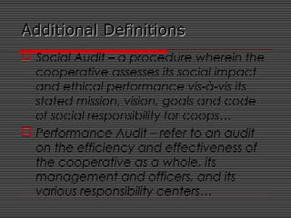 Additional DefinitionsAdditional Definitions
 Social Audit – a procedure wherein the
cooperative assesses its social impact
and ethical performance vis-à-vis its
stated mission, vision, goals and code
of social responsibility for coops…
 Performance Audit – refer to an audit
on the efficiency and effectiveness of
the cooperative as a whole, its
management and officers, and its
various responsibility centers…
 