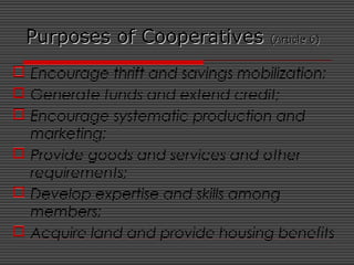 Purposes of CooperativesPurposes of Cooperatives (Article 6)(Article 6)
 Encourage thrift and savings mobilization;
 Generate funds and extend credit;
 Encourage systematic production and
marketing;
 Provide goods and services and other
requirements;
 Develop expertise and skills among
members;
 Acquire land and provide housing benefits
 