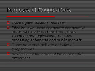 Purposes of CooperativesPurposes of Cooperatives
 Insure against losses of members;
 Establish, own, lease or operate cooperative
banks, wholesale and retail complexes,
insurance and agricultural/ industrial
processing enterprises and public markets;
 Coordinate and facilitate activities of
cooperatives;
 Advocate for the cause of the cooperative
movement
 