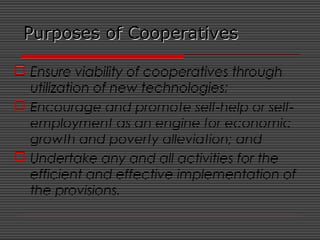 Purposes of CooperativesPurposes of Cooperatives
 Ensure viability of cooperatives through
utilization of new technologies;
 Encourage and promote self-help or self-
employment as an engine for economic
growth and poverty alleviation; and
 Undertake any and all activities for the
efficient and effective implementation of
the provisions.
 
