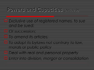 Powers and CapacitiesPowers and Capacities (Article 9)(Article 9)
 Exclusive use of registered names, to sue
and be sued;
 Of succession;
 To amend its articles;
 To adopt its bylaws not contrary to law,
morals or public policy
 Deal with real and personal property
 Enter into division, merger or consolidation
 