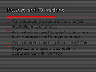 Powers and CapacitiesPowers and Capacities
 Form subsidiary cooperatives and join
federations and unions;
 Avail of loans, credits, grants, donations
from domestic and foreign sources;
 Avail of preferential rights under RA7160;
 Organize and operate schools in
accordance with RA 9155
 