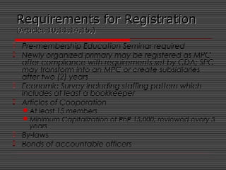 Requirements for RegistrationRequirements for Registration
(Articles 10,11,14,15,)(Articles 10,11,14,15,)
 Pre-membership Education Seminar required
 Newly organized primary may be registered as MPC
after compliance with requirements set by CDA; SPC
may transform into an MPC or create subsidiaries
after two (2) years
 Economic Survey including staffing pattern which
includes at least a bookkeeper
 Articles of Cooperation
At least 15 members
Minimum Capitalization of PhP 15,000; reviewed every 5
years
 By-laws
 Bonds of accountable officers
 