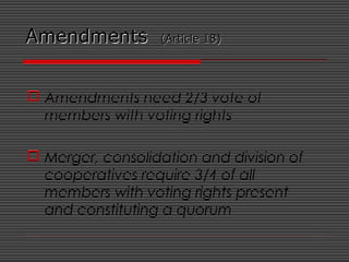 AmendmentsAmendments (Article 18)(Article 18)
 Amendments need 2/3 vote of
members with voting rights
 Merger, consolidation and division of
cooperatives require 3/4 of all
members with voting rights present
and constituting a quorum
 