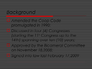 Background
 Amended the Coop Code
promulgated in 1990;
 Discussed in four (4) Congresses
(starting the 11th
Congress up to the
14th) spanning over ten (10) years;
 Approved by the Bicameral Committee
on November 18,2008;
 Signed into law last February 17,2009
 