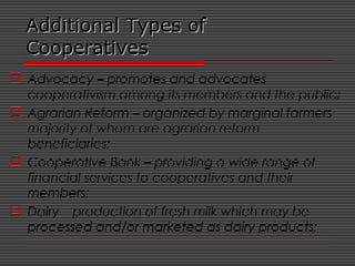 Additional Types ofAdditional Types of
CooperativesCooperatives
 Advocacy – promotes and advocates
cooperativism among its members and the public;
 Agrarian Reform – organized by marginal farmers
majority of whom are agrarian reform
beneficiaries;
 Cooperative Bank – providing a wide range of
financial services to cooperatives and their
members;
 Dairy – production of fresh milk which may be
processed and/or marketed as dairy products;
 