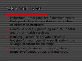 Additional TypesAdditional Types
 Fishermen – marginalized fishermen where
their products are marketed either as fresh
or processed products;
 Health Services – providing medical, dental
and other health services;
 Housing – assist or provide access to
housing for members who participate in the
savings program for housing;
 Insurance – business of insuring life and
property of cooperatives and members
 