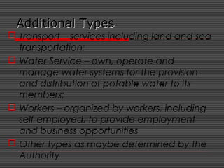 Additional TypesAdditional Types
 Transport – services including land and sea
transportation;
 Water Service – own, operate and
manage water systems for the provision
and distribution of potable water to its
members;
 Workers – organized by workers, including
self-employed, to provide employment
and business opportunities
 Other types as maybe determined by the
Authority
 