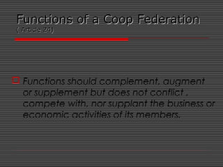 Functions of a Coop FederationFunctions of a Coop Federation
( Article 24)( Article 24)
 Functions should complement, augment
or supplement but does not conflict ,
compete with, nor supplant the business or
economic activities of its members.
 