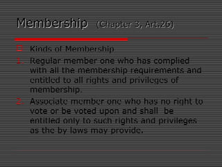 MembershipMembership (Chapter 3, Art.26)(Chapter 3, Art.26)
 Kinds of Membership
1. Regular member one who has complied
with all the membership requirements and
entitled to all rights and privileges of
membership.
2. Associate member one who has no right to
vote or be voted upon and shall be
entitled only to such rights and privileges
as the by laws may provide.
 