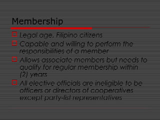 Membership
 Legal age, Filipino citizens
 Capable and willing to perform the
responsibilities of a member
 Allows associate members but needs to
qualify for regular membership within
(2) years
 All elective officials are ineligible to be
officers or directors of cooperatives
except party-list representatives
 