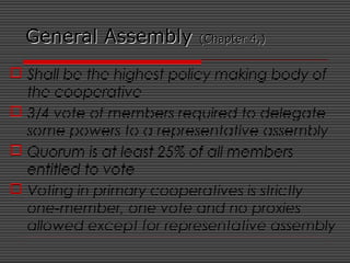 General AssemblyGeneral Assembly (Chapter 4,)(Chapter 4,)
 Shall be the highest policy making body of
the cooperative
 3/4 vote of members required to delegate
some powers to a representative assembly
 Quorum is at least 25% of all members
entitled to vote
 Voting in primary cooperatives is strictly
one-member, one vote and no proxies
allowed except for representative assembly
 