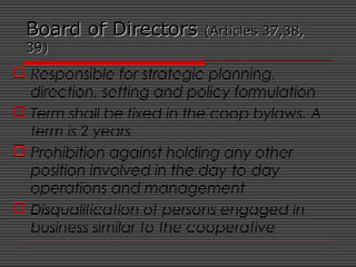 Board of DirectorsBoard of Directors (Articles 37,38,(Articles 37,38,
39)39)
 Responsible for strategic planning,
direction, setting and policy formulation
 Term shall be fixed in the coop bylaws. A
term is 2 years
 Prohibition against holding any other
position involved in the day-to-day
operations and management
 Disqualification of persons engaged in
business similar to the cooperative
 