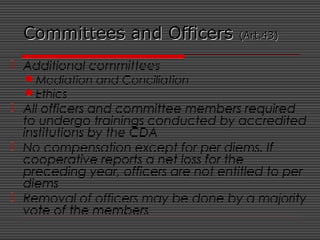 Committees and OfficersCommittees and Officers (Art.43)(Art.43)
 Additional committees
Mediation and Conciliation
Ethics
 All officers and committee members required
to undergo trainings conducted by accredited
institutions by the CDA
 No compensation except for per diems. If
cooperative reports a net loss for the
preceding year, officers are not entitled to per
diems
 Removal of officers may be done by a majority
vote of the members
 